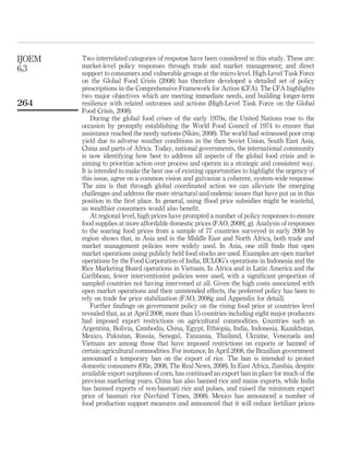 IJOEM   Two interrelated categories of response have been considered in this study. These are:
6,3     market-level policy responses through trade and market management; and direct
        support to consumers and vulnerable groups at the micro-level. High-Level Task Force
        on the Global Food Crisis (2008) has therefore developed a detailed set of policy
        prescriptions in the Comprehensive Framework for Action (CFA). The CFA highlights
        two major objectives which are meeting immediate needs, and building longer-term
264     resilience with related outcomes and actions (High-Level Task Force on the Global
        Food Crisis, 2008).
            During the global food crises of the early 1970s, the United Nations rose to the
        occasion by promptly establishing the World Food Council of 1974 to ensure that
        assistance reached the needy nations (Nkire, 2008). The world had witnessed poor crop
        yield due to adverse weather conditions in the then Soviet Union, South East Asia,
        China and parts of Africa. Today, national governments, the international community
        is now identifying how best to address all aspects of the global food crisis and is
        aiming to prioritize action over process and operate in a strategic and consistent way.
        It is intended to make the best use of existing opportunities to highlight the urgency of
        this issue, agree on a common vision and galvanize a coherent, system-wide response.
        The aim is that through global coordinated action we can alleviate the emerging
        challenges and address the more structural and endemic issues that have put us in this
        position in the ﬁrst place. In general, using ffood price subsidies might be wasteful,
        as wealthier consumers would also beneﬁt.
            At regional level, high prices have prompted a number of policy responses to ensure
        food supplies at more affordable domestic prices (FAO, 2008f, g). Analysis of responses
        to the soaring food prices from a sample of 77 countries surveyed in early 2008 by
        region shows that, in Asia and in the Middle East and North Africa, both trade and
        market management policies were widely used. In Asia, one still ﬁnds that open
        market operations using publicly held food stocks are used. Examples are open market
        operations by the Food Corporation of India, BULOG’s operations in Indonesia and the
        Rice Marketing Board operations in Vietnam. In Africa and in Latin America and the
        Caribbean, fewer interventionist policies were used, with a signiﬁcant proportion of
        sampled countries not having intervened at all. Given the high costs associated with
        open market operations and their unintended effects, the preferred policy has been to
        rely on trade for price stabilization (FAO, 2008g and Appendix for detail).
            Further ﬁndings on government policy on the rising food price at countries level
        revealed that, as at April 2008, more than 15 countries including eight major producers
        had imposed export restrictions on agricultural commodities. Countries such as
        Argentina, Bolivia, Cambodia, China, Egypt, Ethiopia, India, Indonesia, Kazakhstan,
        Mexico, Pakistan, Russia, Senegal, Tanzania, Thailand, Ukraine, Venezuela and
        Vietnam are among those that have imposed restrictions on exports or banned of
        certain agricultural commodities. For instance, In April 2008, the Brazilian government
        announced a temporary ban on the export of rice. The ban is intended to protect
        domestic consumers (Olle, 2008; The Real News, 2008). In East Africa, Zambia, despite
        available export surpluses of corn, has continued an export ban in place for much of the
        previous marketing years. China has also banned rice and maize exports, while India
        has banned exports of non-basmati rice and pulses, and raised the minimum export
        price of basmati rice (Navhind Times, 2008). Mexico has announced a number of
        food production support measures and announced that it will reduce fertilizer prices
 