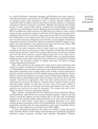 by a third. El Salvador, Guatemala, Nicaragua, and Honduras have jointly agreed to             Analysis
cancel the import duty on wheat ﬂour for all of 2008. Argentina has raised export taxes         of rising
on soybeans, maize, wheat and beefs in order to increase domestic supplies and,
to partially offset the negative effect of these taxes on farmers’ incomes, is considering   food prices
a 20 percent reduction in the price of fertilizers. Ethiopia and Tanzania have banned
exports of major cereals. Other nations, including net food-importing developing
countries have reduced import barriers. Brazil has removed import tariffs on 1 million              265
MTs of non-Mercosur wheat until June 30, 2008. Peru has revoked its tariff on grain
imports and has announced a program to distribute food to the poorest members of its
population. Morocco has cut tariffs on wheat imports from 130 to 2.5 percent; Nigeria
has slashed duties on rice imports from 100 to 2.7 percent; Peru has removed import
taxes on wheat and maize. Senegal has waived duties on cereal imports. Ecuador has
increased the subsidy on wheat ﬂour. Bolivia has authorized tariff-free imports of rice,
wheat, and wheat products, corn soybean oil and meat until the end of May, 2008
(High-Level Task Force on the Global Food Crisis, 2008).
   Some of the policy responses (such as export bans) may reduce risks of food
shortages in the short-term, but they are likely to backﬁre by making the international
market smaller and more volatile. Price controls reduce farmers’ incentives to produce
more food and divert resources towards helping people who do not really need it.
Export restrictions and import subsidies have harmful effects on import-dependent
trading partners and also give wrong incentives to farmers by reducing their potential
market size. Any long-term strategy to stabilize food prices will need to include
increased agricultural production.
   Many other countries are also taking ad hoc steps, such as export restrictions, food
stamps or vouchers, restricted cash transfers, school feeding programmes, restrictions
on stockholding by private traders, restrictions on inter-district movement of foods and
open market operations, such as selling public stocks of foods to reduce market prices
and price controls to minimize the effects of higher prices on their populations. Various
kinds of cash transfer programs are currently used in Brazil, China, Ethiopia, Egypt,
Indonesia, Mexico, Mozambique, South Africa, Sri Lanka, and Tunisia. The use of cash
transfers intervention is appropriate where local food markets function well and
improving access to food is the objective. Vouchers become a parallel currency in food
and other goods’ markets. As such, they can have some of the positive effects of
unrestricted cash transfers in fostering local market development, but, due to their
restrictive use, tend not to be used for investment. The schemes also tend to have
higher transaction costs than cash based measures.
   Other countries, including Burkina Faso, Brazil, China, Kenya, Honduras, Mexico
and Mozambique, make effective use of school feeding programs to improve the food
intake of school-age children and their families. But on the other side, school-based
programs do not typically address child malnutrition at its most critical point when
children are in their infancy. South Africa is expanding allocations to its school
nutrition program to keep pace with the rate of food inﬂation. The use of school feeding
programmes sometime miss the target populations, such as poor households without
children, or whose children do not a attend school (FAO, 2008f).
   To boost agricultural productivity and rescue the scourge of rising food prices,
China, Pakistan, Malawi, Zambia, Mexico and Argentina have introduced agricultural
production support programs, including input subsidies. Bangladesh, Thailand,
 