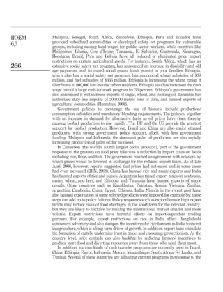 IJOEM   Malaysia, Senegal, South Africa, Zimbabwe, Ethiopia, Peru and Ecuador have
6,3     provided subsidized commodities or developed safety net programs for vulnerable
        groups, including raising local wages for public sector workers, while countries like
        Philippines, Liberia, Cote d’Ivoire, Tanzania, El Salvador, Guatemala, Nicaragua,
        Honduras, Brazil, Peru and Bolivia have all reduced or eliminated price import
        restrictions on certain agricultural goods. For instance, South Africa, which has an
266     extensive social safety net program, has announced an increase in disability and old
        age payments, and increased social grants (cash grants) to poor families. Ethiopia,
        which also has a social safety net program, has announced wheat subsidies of $38
        million, and fuel subsidies of $366 million. Ethiopia is increasing the wheat ration it
        distributes to 800,000 low-income urban residents. Ethiopia also has increased the cash
        wage rate of a large cash-for-work program by 33 percent. Ethiopia’s government has
        also announced it will increase imports of sugar, wheat, and cooking oil. Tanzania has
        authorized duty-free imports of 300,000 metric tons of corn, and banned exports of
        agricultural commodities (Hanrahan, 2008).
           Government policies to encourage the use of biofuels include production/
        consumption subsidies and mandatory blending requirements. The policies, together
        with an increase in demand for alternative fuels as oil prices have risen thereby
        causing biofuel production to rise rapidly. The EU and the US provide the greatest
        support for biofuel production. However, Brazil and China are also major ethanol
        producers, with strong government policy support, albeit with less government
        funding. Malaysia and Indonesia, the dominant palm oil producers, are also rapidly
        increasing production of palm oil for biodiesel.
           In Cameroon (the world’s fourth largest cocoa producer), part of the government
        response to the protests on food price hike was a reduction in import taxes on foods
        including rice, ﬂour, and ﬁsh. The government reached an agreement with retailers by
        which prices would be lowered in exchange for the reduced import taxes. As of late
        April 2008, however, reports suggested that prices had not eased and in some cases
        had even increased (IRIN, 2008). China has banned rice and maize exports and India
        has banned exports of rice and pulses. Argentina has raised export taxes on soybeans,
        maize, wheat, and beef, and Ethiopia and Tanzania have banned exports of major
        cereals. Other countries such as Kazakhstan, Pakistan, Russia, Vietnam, Zambia,
        Argentina, Cambodia, China, Egypt, Ethiopia, India, Nigeria in the recent past have
        also banned exportation of some selected products were imposed for example by: these
        steps can add up to policy failures. Policy responses such as export bans or high export
        tariffs may reduce risks of food shortages in the short-term for the relevant country,
        but they are likely to backﬁre by making the international market smaller and more
        volatile. Export restrictions have harmful effects on import-dependent trading
        partners. For example, export restrictions on rice in India affect Bangladeshi
        consumers adversely and also dampen the incentives for rice farmers in India to invest
        in agriculture, which is a long-term driver of growth. In addition, export bans stimulate
        the formation of cartels, undermine trust in trade, and encourage protectionism. At the
        country level, price controls can also backﬁre by reducing farmers’ incentives to
        produce more food and diverting resources away from those who need them most.
           In addition, various kinds of cash transfer programs are currently used in Brazil,
        China, Ethiopia, Egypt, Indonesia, Mexico, Mozambique, South Africa, Sri Lanka, and
        Tunisia. Several of these countries are adjusting current programs in response to the
 