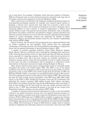 rise in food prices. For example, in Ethiopia, where food price inﬂation in February           Analysis
2008 was 23 percent (year on year), the Government has raised the cash wage rate of             of rising
the largest cash-for-work program by 33 percent (Robinson, 2008).
   Other countries have contributed to the expansion of global food demand. Some net         food prices
food-importing developing countries, for example, have reduced import barriers in
principle a welcome move toward more open trade but in practice a factor in the
upward pressure on prices. The increases in food prices now have a dominant role in                 267
increasing inﬂation in many countries. It would be inappropriate to address these
speciﬁc inﬂation causes with general macroeconomic instruments such as monetary
and interest rate policies, which have the potential to trigger a general slowdown and
make the economic situation even worse. But the restrictive agricultural trade policies
adopted by several developing countries also undermine the beneﬁts of global
integration, adding to the distortions already created by rich countries’ longstanding
trade policies (IFPRI, 2008a).
   France, Germany, the UK and the USA governments have supported biofuels with
tax breaks, mandated use and subsidies. These policies have the unintended
consequence of diverting resources from food production and leading to surging food
prices and the potential destruction of natural habitats (Andrew, 2007).
   A number of countries including Argentina, China, Benin, Malaysia, Senegal,
Egypt, Mexico, Morocco, and Russia, have responded by adopting price controls on
food to limit the prices farmers receive for their goods. But this will make the situation
worse, especially for importing countries. Price controls could remove incentives for
farm-ers to produce more. But if the price controls are explicitly introduced as a
temporary measure and are widely felt to be justiﬁable in terms of a higher social goal.
In such cases, the risks of entrenchment will be minimized, as observed in recent
interventions to limit price increases for staples during Ramadan in Morocco.
   Other measure that has been used at meeting hunger needs of vulnerable people
throughout the world is the United Nation WFP. The WFP is one of the largest
purchasers of food in the developing world to assist the poor having neither access nor
purchasing power to food. WFP is the world’s largest food aid provider. In 2007, the
WFP provided $2.7 billion of food aid to an estimated 70 million people in 80 countries.
The USA contributed 44 percent of this amount or $1.2 billion in 2007. This percentage
has been the USA’ average annual contribution to the WFP since 1999. Other major
donors to the WFP in 2007 included the European Union (the EU Commission and
individual EU member countries), $586 million; Canada, $161 million; and Japan,
$118 million. For example, during the recent ﬂoods in Mozambique, there was plenty of
food on local markets, but the food could not reach the victims and they could not
afford to buy it. WFP thus purchased 80 percent of the food for the victims from
Mozambican farmers, creating a win-win solution (WFP, 2008).
   A number of countries and international organization in order to ease the hardship
created by the global food prices increase have also granted ﬁnancial assistance to
support poor farmers to produce more food to meet up with demand at lower price. For
instance, IFAD in 2008 made up to US$200 million available to support poor farmers
boost food production in face of the global food crisis (IFAD, 2008b). On May 2, 2008
US President announced an extra $770 million funding for international food aid (BBC
News, 2008a). The Government of Yemen in 2008 started to supply wheat in selected
markets at subsidized rates following a sharp rise in food prices. Also in the early 2008
 