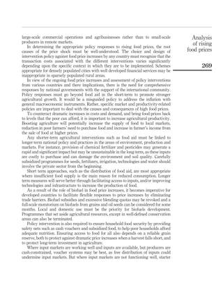 large-scale commercial operations and agribusinesses rather than to small-scale                Analysis
producers in remote markets.                                                                    of rising
    In determining the appropriate policy responses to rising food prices, the root
causes of the price shock must be well-understood. The choice and design of                  food prices
intervention policy against food price increases by any country must recognize that the
transaction costs associated with the different interventions varies signiﬁcantly
depending upon the speciﬁc context in which they are to be implemented. Schemes                     269
appropriate for densely populated cities with well developed ﬁnancial services may be
inappropriate in sparsely populated rural areas.
    In view of the ongoing food price increases and assessment of policy interventions
from various countries and there implications, there is the need for comprehensive
responses by national governments with the support of the international community.
Policy responses must go beyond food aid in the short-term to promote stronger
agricultural growth. It would be a misguided policy to address the inﬂation with
general macroeconomic instruments. Rather, speciﬁc market and productivity-related
policies are important to deal with the causes and consequences of high food prices.
    To counteract dramatic increases in costs and demand, and bring food prices back
to levels that the poor can afford, it is important to increase agricultural productivity.
Boosting agriculture will potentially increase the supply of food to local markets,
reduction in poor farmers’ need to purchase food and increase in farmer’s income from
the sale of food at higher prices.
    Any shorter-term agricultural interventions such as food aid must be linked to
longer-term national policy and practices in the areas of environment, production and
markets. For instance, provision of chemical fertilizer and pesticides may generate a
rapid and signiﬁcant impact but may be unsustainable in the long-term, as these inputs
are costly to purchase and can damage the environment and soil quality. Carefully
subsidized programmes for seeds, fertilizers, irrigation, technologies and water should
involve the private sector from the beginning.
    Short term approaches, such as the distribution of food aid, are most appropriate
where insufﬁcient food supply is the main reason for reduced consumption. Longer
term measures will serve better through facilitating access to inputs, and/or improving
technologies and infrastructure to increase the production of food.
    As a result of the role of biofuel in food price increases, it becomes imperative for
developed countries to facilitate ﬂexible responses to price increases by eliminating
trade barriers. Biofuel subsidies and excessive blending quotas may be revoked and a
full-scale moratorium on biofuels from grains and oil seeds can be considered for some
months. Local and domestic use must be the priority for biofuels development.
Programmes that set aside agricultural resources, except in well-deﬁned conservation
areas can also be terminated.
    Policy intervention is also required to ensure household food security by providing
safety nets such as cash vouchers and subsidized food, to help poor households afford
adequate nutrition. Ensuring access to food for all also depends on a reliable grain
reserve, both to protect against dramatic price increases when a harvest falls short, and
to protect long-term investment in agriculture.
    Where input markets are working well and inputs are available, but producers are
cash-constrained, voucher systems may be best, as free distribution of inputs could
undermine input markets. But where input markets are not functioning well, starter
 