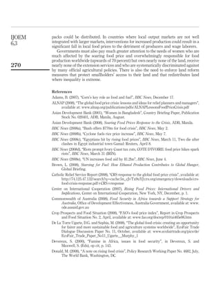 IJOEM   packs could be distributed. In countries where local output markets are not well
6,3     integrated with larger markets, interventions for increased production could result in a
        signiﬁcant fall in local food prices to the detriment of producers and wage laborers.
           Governments must also pay much greater attention to the needs of women who are
        much affected by the soaring food price and overwhelmingly responsible for food
        production worldwide (upwards of 70 percent) but own nearly none of the land, receive
270     nearly none of the extension services and who are systematically discriminated against
        by many ofﬁcial agricultural policies. There is also the need to enforce land reform
        measures that protect smallholders’ access to their land and that redistributes land
        where inequality is extreme.

        References
        Adams, B. (2007), “Corn’s key role as food and fuel”, BBC News, December 17.
        ALNAP (2008), “The global food price crisis: lessons and ideas for relief planners and managers”,
              available at: www.alnap.org/publications/pdfs/ALNAPLessonsFoodPriceCrisis.pdf
        Asian Development Bank (2001), “Women in Bangladesh”, Country Brieﬁng Paper, Publication
              Stock No. 020401, ADB, Manila, August.
        Asian Development Bank (2008), Soaring Food Prices Response to the Crisis, ADB, Manila.
        BBC News (2008a), “Bush offers $770m for food crisis”, BBC News, May 2.
        BBC News (2008b), “Cyclone fuels rice price increase”, BBC News, May 7.
        BBC News (2008c), “Egyptians hit by rising food prices”, BBC News, March 11, Two die after
              clashes in Egypt industrial town Gamal: Reuters, April 8.
        BBC News (2008d), “Riots prompt Ivory Coast tax cuts, COTE D’IVOIRE: food price hikes spark
              riots”, BBC News, March 31 (IRIN).
        BBC News (2008e), “UN increases food aid by $1.2bn”, BBC News, June 4.
        Brown, L. (2008), Starving for Fuel: How Ethanol Production Contributes to Global Hunger,
              Global Brieﬁng.
        Catholic Relief Service Report (2008), “CRS response to the global food price crisis”, available at:
              http://74.125.47.132/search?q¼cache:5n_cJvTx9uYJ:crs.org/emergency/downloads/crs-
              food-crisis-response.pdfþCRSþresponse
        Center on International Cooperation (2007), Rising Food Prices: International Drivers and
              Implications, Center on International Cooperation, New York, NY, December, p. 1.
        Commonwealth of Australia (2008), Food Security in Africa towards a Support Strategy for
              Australia, Ofﬁce of Development Effectiveness, Australia Government, available at: www.
              ode.ausaid.gov.au
        Crop Prospects and Food Situation (2008), “FAO’s food price index”, Report in Crop Prospects
              and Food Situation No. 2, April, available at: www.fao.org/docrep/010/ai465e06.htm
        De La Torre Ugarte, D.G. and Sophia, M. (2008), “The global food crisis: creating an opportunity
              for fairer and more sustainable food and agriculture systems worldwide”, EcoFair Trade
              Dialogue Discussion Paper No. 11, October, available at: www.ecofairtrade.org/pics/de/
              EcoFair_Trade_Paper_No11_Ugarte__Murphy_1
        Devereux, S. (2000), “Famine in Africa, issues in food security”, in Devereux, S. and
              Maxwell, S. (Eds), op cit, p. 143.
        Donald, M. (2008), “A note on rising food crisis”, Policy Research Working Paper No. 4682, July,
              The World Bank, Washington, DC.
 