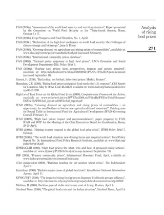 FAO (2008a), “Assessment of the world food security and nutrition situation”, Report presented        Analysis
      by the Committee on World Food Security at the Thirty-fourth Session, Rome,
      October 14-17.                                                                                   of rising
FAO (2008b), Crop Prospects and Food Situation, No. 1, April.                                       food prices
FAO (2008c), “Declaration of the high-level conference on world food security: the challenges of
      climate change and bioenergy”, June 5, Rome.
FAO (2008d), “Growing demand on agriculture and rising prices of commodities”, available at:               271
      www.ifad.org/events/gc/31/roundtable/food.pdf (accessed February).
FAO (2008e), “International commodity prices database”.
FAO (2008f), “National policy responses to high food prices”, FAO’s Economic and Social
      Development Department (ES), Policy Brief 1.
FAO (2008g), “Soaring food prices: facts, perspectives, impacts and actions required”,
      available at: http://reliefweb.int/rw/lib.nsf/db900SID/PANA-7FSG8E?OpenDocument
      (accessed September 18).
Gernot, H. (2008), “Bad policy, not biofuel, drive food prices: Merkel, Reuters”.
Hanrahan, C.E. (2008), “Rising food prices and global food needs: the U.S. response”, CRS Report
      for Congress, May 8, Order Code RL34478, available at: www.hsdl.org/homesec/docs/crs/
      nps36-051208
High-Level Task Force on the Global Food Crisis (2008), Comprehensive Framework for Action,
      available at: www.reliefweb.int/rw/RWFiles2008.nsf/FilesByRWDocUnidFilename/
      EGUA-7GSPD6-full_report.pdf/$File/full_report.pdf
IFAD (2008a), “Growing demand on agriculture and rising prices of commodities – an
      opportunity for smallholders in low-income agricultural-based countries?”, Brieﬁng note
      for Round Table at International Fund for Agricultural Development (IFAD) Governing
      Council, February 14.
IFAD (2008b), “High food prices: impact and recommendations”, paper prepared by FAO,
      IFAD and WFP for the Meeting of the Chief Executives Board for Coordination, Berne,
      28-29 April.
IFPRI (2008a), “Helping women respond to the global food price crisis”, IFPRI Policy Brief 7,
      October.
IFPRI (2008b), “The world food situation: new driving forces and required actions”, Food Policy
      Report No. 18, International Food Policy Research Institute, available at: www.ifpri.org/
      pubs/fpr/pr18.pdf
IFPRI/CGIAR (2008), “High food prices: the what, who and how of proposed policy actions”,
      available at: www.ifpri.org/PUBS/ib/foodprices.asp (accessed September 18).
IMF (2008), “Primary commodity prices”, International Monetary Fund, April, available at:
      www.imf.org/external/np/res/commod/index.asp
(The) Independent (2008), “Pakistan heading for yet another wheat crisis”, The Independent,
      April 1.
Kazinform (2008), “Biofuels major cause of global food riots”, Kazakhstan National Information
      Agency, April 11.
KFSSG/WFP (2008), “The impact of rising food prices on disparate livelihoods groups in Kenya”,
      available at: http://documents.wfp.org/stellent/groups/public/documents/ena/wfp1823df
Mathieu, B. (2008), Burkina general strike starts over cost of living: Reuters, April 8.
Navhind Times (2008), “The global food crisis and the Indian situation”, Navhind Times, April 14.
 
