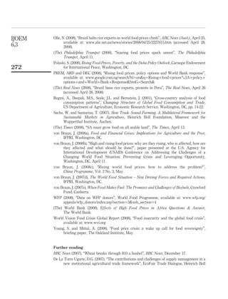 IJOEM   Olle, N. (2008), “Brazil halts rice exports as world food prices climb”, ABC News (Aust.), April 25,
               available at: www.abc.net.au/news/stories/2008/04/25/2227615.htm (accessed April 28,
6,3            2008).
        (The) Philadelphia Trumpet (2008), “Soaring food prices spark unrest”, The Philadelphia
               Trumpet, April 11.
        Polaski, S. (2008), Rising Food Prices, Poverty, and the Doha Policy Outlook, Carnegie Endowment
272            for International Peace, Washington, DC.
        PREM, ARD and DEC (2008), “Rising food prices: policy options and World Bank response”,
               available at: www.google.com.ng/search?hl¼en&q¼Risingþfoodþprices%3Aþpolicyþ
               optionsþandþWorldþBankþResponse&btnG¼Search&
        (The) Real News (2008), “Brazil bans rice exports, protests in Peru”, The Real News, April 26
               (accessed April 28, 2008).
        Regmi, A., Deepak, M.S., Seale, J.L. and Bernstein, J. (2001), “Cross-country analysis of food
               consumption patterns”, Changing Structure of Global Food Consumption and Trade,
               US Department of Agriculture, Economic Research Service, Washington, DC, pp. 14-22.
        Sachs, W. and Santarius, T. (2007), Slow Trade Sound Farming. A Multilateral Framework for
                                                                       ¨
               Sustainable Markets in Agriculture, Heinrich Boll Foundation, Misereor and the
               Wupperthal Institute, Aachen.
        (The) Times (2008), “SA must grow food on all arable land”, The Times, April 13.
        von Braun, J. (2008a), Food and Financial Crises: Implications for Agriculture and the Poor,
               IFPRI, Washington, DC.
        von Braun, J. (2008b), “High and rising food prices: why are they rising, who is affected, how are
               they affected and what should be done?”, paper presented at the U.S. Agency for
               International Development (USAID) Conference on Addressing the Challenges of a
               Changing World Food Situation: Preventing Crisis and Leveraging Opportunity,
               Washington, DC, April 11.
        von Braun, J. (2008c), “Rising world food prices: how to address the problem?”,
               China Programme, Vol. 2 No. 3, May.
        von Braun, J. (2007d), The World Food Situation – New Driving Forces and Required Actions,
               IFPRI, Washington, DC.
        von Braun, J. (2007e), When Food Makes Fuel: The Promises and Challenges of Biofuels, Crawford
               Fund, Canberra.
        WFP (2008), “Data on WFP donors”, World Food Programme, available at: www.wfp.org/
               appeals/wfp_donors/index.asp?section¼3&sub_section¼4
        (The) World Bank (2008), Effects of High Food Prices in Africa Questions & Answer,
               The World Bank.
        World Vision Food Crisis Global Report (2008), “Food insecurity and the global food crisis”,
               available at: www.wvi.org
        Young, S. and Mittal, A. (2008), “Food price crisis: a wake up call for food sovereignty”,
               brieﬁng paper, The Oakland Institute, May.


        Further reading
        BBC News (2007), “Wheat breaks through $10 a bushel”, BBC News, December 17.
        De La Torre Ugarte, D.G. (2007), “The contributions and challenges of supply management in a
             new institutional agricultural trade framework”, EcoFair Trade Dialogue, Heinrich Boll
 