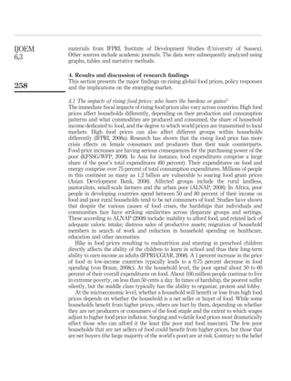 IJOEM   materials from IFPRI, Institute of Development Studies (University of Sussex).
6,3     Other sources include academic journals. The data were subsequently analyzed using
        graphs, tables and narrative methods.

        4. Results and discussion of research ﬁndings
        This section presents the major ﬁndings on rising global food prices, policy responses
258     and the implications on the emerging market.

        4.1 The impacts of rising food prices: who bears the burdens or gains?
        The immediate ﬁscal impacts of rising food prices also vary across countries. High food
        prices affect households differently, depending on their production and consumption
        patterns and what commodities are produced and consumed, the share of household
        income dedicated to food, and the degree to which world prices are transmitted to local
        markets. High food prices can also affect different groups within households
        differently (IFPRI, 2008a). Research has shown that the rising food price has more
        crisis effects on female consumers and producers than their male counterparts.
        Food-price increases are having serious consequences for the purchasing power of the
        poor (KFSSG/WFP, 2008). In Asia for instance, food expenditures comprise a large
        share of the poor’s total expenditures (60 percent). Their expenditures on food and
        energy comprise over 75 percent of total consumption expenditures. Millions of people
        in this continent as many as 1.2 billion are vulnerable to soaring food grain prices
        (Asian Development Bank, 2008). Affected groups include the rural landless,
        pastoralists, small-scale farmers and the urban poor (ALNAP, 2008). In Africa, poor
        people in developing countries spend between 50 and 80 percent of their income on
        food and poor rural households tend to be net consumers of food. Studies have shown
        that despite the various causes of food crises, the hardships that individuals and
        communities face have striking similarities across disparate groups and settings.
        These according to ALNAP (2008) include: inability to afford food, and related lack of
        adequate caloric intake; distress sales of productive assets; migration of household
        members in search of work and reduction in household spending on healthcare,
        education and other necessities.
            Hike in food prices resulting to malnutrition and stunting in preschool children
        directly affects the ability of the children to learn in school and thus their long-term
        ability to earn income as adults (IFPRI/CGIAR, 2008). A 1 percent increase in the price
        of food in low-income countries typically leads to a 0.75 percent decrease in food
        spending (von Braun, 2008c). At the household level, the poor spend about 50 to 60
        percent of their overall expenditures on food. About 160 million people continue to live
        in extreme poverty, on less than 50 cents a day. In times of hardship, the poorest suffer
        silently, but the middle class typically has the ability to organize, protest and lobby.
            At the microeconomic level, whether a household will beneﬁt or lose from high food
        prices depends on whether the household is a net seller or buyer of food. While some
        households beneﬁt from higher prices, others are hurt by them, depending on whether
        they are net producers or consumers of the food staple and the extent to which wages
        adjust to higher food price inﬂation. Surging and volatile food prices most dramatically
        affect those who can afford it the least (the poor and food insecure). The few poor
        households that are net sellers of food could beneﬁt from higher prices, but those that
        are net buyers (the large majority of the world’s poor) are at risk. Contrary to the belief
 
