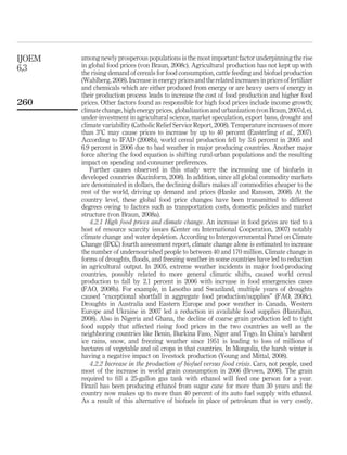 IJOEM   among newly prosperous populations is the most important factor underpinning the rise
6,3     in global food prices (von Braun, 2008c). Agricultural production has not kept up with
        the rising demand of cereals for food consumption, cattle feeding and biofuel production
        (Wahlberg, 2008). Increase in energy prices and the related increases in prices of fertilizer
        and chemicals which are either produced from energy or are heavy users of energy in
        their production process leads to increase the cost of food production and higher food
260     prices. Other factors found as responsible for high food prices include income growth;
        climate change, high energy prices, globalization and urbanization (von Braun, 2007d, e),
        under-investment in agricultural science, market speculation, export bans, drought and
        climate variability (Catholic Relief Service Report, 2008). Temperature increases of more
        than 38C may cause prices to increase by up to 40 percent (Easterling et al., 2007).
        According to IFAD (2008b), world cereal production fell by 3.6 percent in 2005 and
        6.9 percent in 2006 due to bad weather in major producing countries. Another major
        force altering the food equation is shifting rural-urban populations and the resulting
        impact on spending and consumer preferences.
           Further causes observed in this study were the increasing use of biofuels in
        developed countries (Kazinform, 2008). In addition, since all global commodity markets
        are denominated in dollars, the declining dollars makes all commodities cheaper to the
        rest of the world, driving up demand and prices (Hanke and Ransom, 2008). At the
        country level, these global food price changes have been transmitted to different
        degrees owing to factors such as transportation costs, domestic policies and market
        structure (von Braun, 2008a).
           4.2.1 High food prices and climate change. An increase in food prices are tied to a
        host of resource scarcity issues (Center on International Cooperation, 2007) notably
        climate change and water depletion. According to Intergovernmental Panel on Climate
        Change (IPCC) fourth assessment report, climate change alone is estimated to increase
        the number of undernourished people to between 40 and 170 million. Climate change in
        forms of droughts, ﬂoods, and freezing weather in some countries have led to reduction
        in agricultural output. In 2005, extreme weather incidents in major food-producing
        countries, possibly related to more general climatic shifts, caused world cereal
        production to fall by 2.1 percent in 2006 with increase in food emergencies cases
        (FAO, 2008b). For example, in Lesotho and Swaziland, multiple years of droughts
        caused “exceptional shortfall in aggregate food production/supplies” (FAO, 2008c).
        Droughts in Australia and Eastern Europe and poor weather in Canada, Western
        Europe and Ukraine in 2007 led a reduction in available food supplies (Hanrahan,
        2008). Also in Nigeria and Ghana, the decline of coarse grain production led to tight
        food supply that affected rising food prices in the two countries as well as the
        neighboring countries like Benin, Burkina Faso, Niger and Togo. In China’s harshest
        ice rains, snow, and freezing weather since 1951 is leading to loss of millions of
        hectares of vegetable and oil crops in that countries. In Mongolia, the harsh winter is
        having a negative impact on livestock production (Young and Mittal, 2008).
           4.2.2 Increase in the production of biofuel versus food crisis. Cars, not people, used
        most of the increase in world grain consumption in 2006 (Brown, 2008). The grain
        required to ﬁll a 25-gallon gas tank with ethanol will feed one person for a year.
        Brazil has been producing ethanol from sugar cane for more than 30 years and the
        country now makes up to more than 40 percent of its auto fuel supply with ethanol.
        As a result of this alternative of biofuels in place of petroleum that is very costly,
 