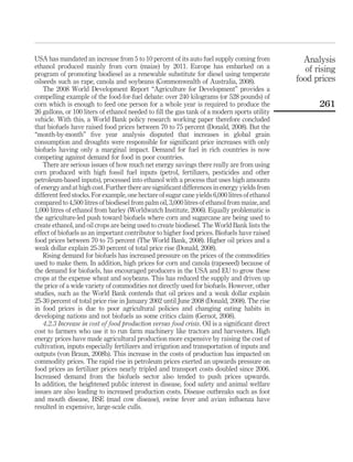 USA has mandated an increase from 5 to 10 percent of its auto fuel supply coming from            Analysis
ethanol produced mainly from corn (maize) by 2011. Europe has embarked on a                       of rising
program of promoting biodiesel as a renewable substitute for diesel using temperate
oilseeds such as rape, canola and soybeans (Commonwealth of Australia, 2008).                  food prices
    The 2008 World Development Report “Agriculture for Development” provides a
compelling example of the food-for-fuel debate: over 240 kilograms (or 528 pounds) of
corn which is enough to feed one person for a whole year is required to produce the                   261
26 gallons, or 100 liters of ethanol needed to ﬁll the gas tank of a modern sports utility
vehicle. With this, a World Bank policy research working paper therefore concluded
that biofuels have raised food prices between 70 to 75 percent (Donald, 2008). But the
“month-by-month” ﬁve year analysis disputed that increases in global grain
consumption and droughts were responsible for signiﬁcant price increases with only
biofuels having only a marginal impact. Demand for fuel in rich countries is now
competing against demand for food in poor countries.
    There are serious issues of how much net energy savings there really are from using
corn produced with high fossil fuel inputs (petrol, fertilizers, pesticides and other
petroleum-based inputs), processed into ethanol with a process that uses high amounts
of energy and at high cost. Further there are signiﬁcant differences in energy yields from
different feed stocks. For example, one hectare of sugar cane yields 6,000 litres of ethanol
compared to 4,500 litres of biodiesel from palm oil, 3,000 litres of ethanol from maize, and
1,000 litres of ethanol from barley (Worldwatch Institute, 2006). Equally problematic is
the agriculture-led push toward biofuels where corn and sugarcane are being used to
create ethanol, and oil crops are being used to create biodiesel. The World Bank lists the
effect of biofuels as an important contributor to higher food prices. Biofuels have raised
food prices between 70 to 75 percent (The World Bank, 2008). Higher oil prices and a
weak dollar explain 25-30 percent of total price rise (Donald, 2008).
    Rising demand for biofuels has increased pressure on the prices of the commodities
used to make them. In addition, high prices for corn and canola (rapeseed) because of
the demand for biofuels, has encouraged producers in the USA and EU to grow these
crops at the expense wheat and soybeans. This has reduced the supply and driven up
the price of a wide variety of commodities not directly used for biofuels. However, other
studies, such as the World Bank contends that oil prices and a weak dollar explain
25-30 percent of total price rise in January 2002 until June 2008 (Donald, 2008). The rise
in food prices is due to poor agricultural policies and changing eating habits in
developing nations and not biofuels as some critics claim (Gernot, 2008).
    4.2.3 Increase in cost of food production versus food crisis. Oil is a signiﬁcant direct
cost to farmers who use it to run farm machinery like tractors and harvesters. High
energy prices have made agricultural production more expensive by raising the cost of
cultivation, inputs especially fertilizers and irrigation and transportation of inputs and
outputs (von Braun, 2008b). This increase in the costs of production has impacted on
commodity prices. The rapid rise in petroleum prices exerted an upwards pressure on
food prices as fertilizer prices nearly tripled and transport costs doubled since 2006.
Increased demand from the biofuels sector also tended to push prices upwards.
In addition, the heightened public interest in disease, food safety and animal welfare
issues are also leading to increased production costs. Disease outbreaks such as foot
and mouth disease, BSE (mad cow disease), swine fever and avian inﬂuenza have
resulted in expensive, large-scale culls.
 