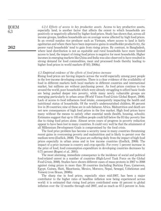 IJOEM      4.2.4 Effects of access to key productive assets. Access to key productive assets,
6,3     especially land, is another factor that affects the extent to which households are
        positively or negatively affected by higher food prices. Study has shown that, across all
        income groups, landless households are on average worse affected by high food prices.
        In an overall surplus rice producer such as Vietnam, where access to land is fairly
        egalitarian and where there have been impressive gains in smallholder productivity, the
262     poorer rural households’ tend to gain from rising prices. By contrast, in Bangladesh,
        where land distribution is not as equitable and rural households have more limited
        access to land, the impact of rising food prices is negative for most households. Higher
        incomes in emerging markets like China and India was also observed to have resulted in
        strong demand for food commodities, meat and processed foods thereby leading to
        higher food prices in world markets (FAO, 2008a).

        4.3 Empirical evidence of the effects of food prices increase
        Rising food prices are having impacts across the world especially among poor people
        in the low-income developing countries. There is a clear evidence of the availability of
        food in different markets both local markets in different countries and international
        market, but millions are without purchasing power. As food prices continue to rise
        around the world, poor households which were already struggling to afford basic foods
        are being pushed deeper into poverty, while many newly vulnerable groups are
        emerging particularly in urban areas (World Vision Food Crisis Global Report, 2008).
        Lack of access to food inﬂuences food intake, consequently impacting the health and
        nutritional status of households. Of the world’s undernourished children, 80 percent
        live in 20 countries; nine of these are in sub-Saharan Africa. Malnutrition and death are
        not new consequences of high food prices in the free market. High food prices leave
        many without the means to satisfy other essential needs (health, housing, schools).
        Estimates suggest that up to 105 million people could fall below the $1/day poverty line
        due to rising food prices alone. Almost seven years of progress in poverty reduction
        appear to have been lost in many countries. It could very well be that the attainment of
        all Millennium Development Goals is compromised by the food crisis.
            The food price problem has become a security issue in many countries threatening
        recent gains in overcoming poverty and malnutrition and is likely to persist over the
        medium term (Zoellick, 2008). The poor are suffering daily from the impact of high food
        prices especially in urban areas and in low income countries (Zoellick, 2008). The
        impact of a price increase is country and crop speciﬁc. For every 1 percent increase in
        the price of food, food consumption expenditure in developing countries decreases by
        0.75 percent (Regmi et al., 2001).
            The most alarming, immediate consequence is the incidence of social and political
        food-related unrest in a number of countries (High-Level Task Force on the Global
        Food Crisis, 2008). Studies have shown different cases of mass protests in 2007 to 2008
        against rising prices in more than 30 countries (including Burkina Faso, Cameroon,
        Egypt, Guinea, Haiti, Mauritania, Mexico, Morocco, Nepal, Senegal, Uzbekistan and
        Yemen) (von Braun, 2008b).
            The sharp rise in food prices, especially since mid-2007, has been a major
        contributor to the higher rates of headline inﬂation now being experienced across
        world: it is estimated that rising food prices contributed some 44 percent to global
        inﬂation over the 12 months through end 2007, and as much as 67.5 percent in Asia.
 