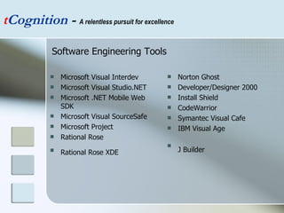 Microsoft Visual Interdev  Microsoft Visual Studio.NET  Microsoft .NET Mobile Web SDK  Microsoft Visual SourceSafe  Microsoft Project  Rational Rose Rational Rose XDE   Norton Ghost  Developer/Designer 2000  Install Shield  CodeWarrior  Symantec Visual Cafe  IBM Visual Age  J Builder   t Cognition  -  A relentless pursuit for excellence Software Engineering Tools 