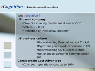 t Cognition  -  A relentless pursuit for excellence Why  t Cognition ? US based company   Own Outsourcing Development center ODC Values US laws Protection of Intellectual property US business culture Understanding Baseball versus Cricket Mgmt has years work experience in US Understanding US business culture No language barrier or communication gap Considerable Cost Advantage Cuts your operational cost up to 50% 