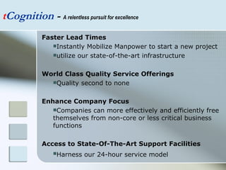 t Cognition  -  A relentless pursuit for excellence Faster Lead Times Instantly Mobilize Manpower to start a new project utilize our state-of-the-art infrastructure  World Class Quality Service Offerings Quality second to none Enhance Company Focus Companies can more effectively and efficiently free themselves from non-core or less critical business functions Access to State-Of-The-Art Support Facilities Harness our 24-hour service model   