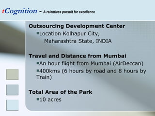 t Cognition  -  A relentless pursuit for excellence Outsourcing Development Center Location Kolhapur City,  Maharashtra State, INDIA Travel and Distance from Mumbai An hour flight from Mumbai (AirDeccan) 400kms (6 hours by road and 8 hours by Train) Total Area of the Park 10 acres  