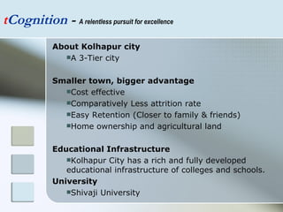 t Cognition  -  A relentless pursuit for excellence About Kolhapur city A 3-Tier city Smaller town, bigger advantage Cost effective  Comparatively Less attrition rate Easy Retention (Closer to family & friends) Home ownership and agricultural land Educational Infrastructure Kolhapur City has a rich and fully developed educational infrastructure of colleges and schools. University Shivaji University 
