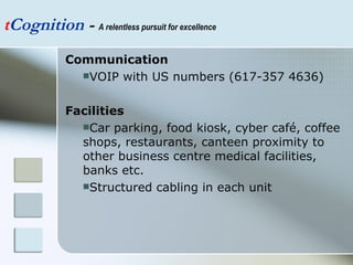 t Cognition  -  A relentless pursuit for excellence Communication VOIP with US numbers (617-357 4636) Facilities Car parking, food kiosk, cyber café, coffee shops, restaurants, canteen proximity to other business centre medical facilities, banks etc.  Structured cabling in each unit 