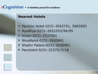 t Cognition  -  A relentless pursuit for excellence Nearest Hotels Pavilion Hotel-0231-2652751, 5683583 Ayodhya-0231-2652293/94/95 Victor-0231-2537001 Woodland-0231-2650941 Shalini Palace-0231-2630401 Panchshil-0231-2537517/18 