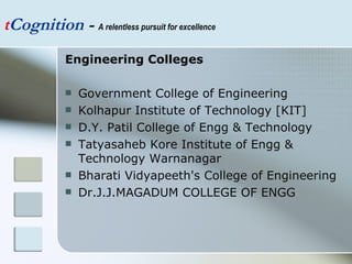 t Cognition  -  A relentless pursuit for excellence Engineering Colleges Government College of Engineering Kolhapur Institute of Technology [KIT] D.Y. Patil College of Engg & Technology Tatyasaheb Kore Institute of Engg & Technology Warnanagar Bharati Vidyapeeth's College of Engineering  Dr.J.J.MAGADUM COLLEGE OF ENGG 