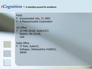 Facts Incorporated July, 31 2003 A Massachusetts Corporation US Office 10 Milk Street, Suite#327,  Boston, MA 02108, USA India Office IT Park, Suite#2,  Kolhapur, Maharashtra 4160012,  INDIA t Cognition  -  A relentless pursuit for excellence 