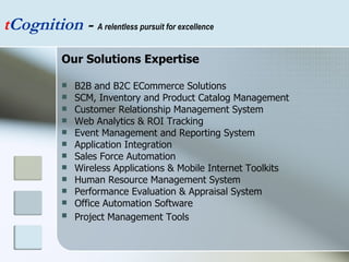 Our Solutions Expertise B2B and B2C ECommerce Solutions SCM, Inventory and Product Catalog Management  Customer Relationship Management System  Web Analytics & ROI Tracking  Event Management and Reporting System  Application Integration  Sales Force Automation  Wireless Applications & Mobile Internet Toolkits  Human Resource Management System  Performance Evaluation & Appraisal System  Office Automation Software  Project Management Tools   t Cognition  -  A relentless pursuit for excellence 
