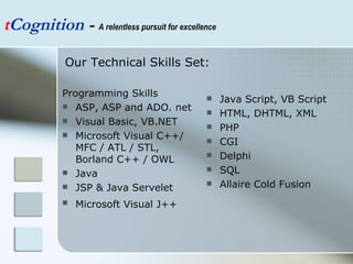 Programming Skills ASP, ASP and ADO. net Visual Basic, VB.NET  Microsoft Visual C++/ MFC / ATL / STL, Borland C++ / OWL  Java  JSP & Java Servelet  Microsoft Visual J++   Java Script, VB Script  HTML, DHTML, XML  PHP  CGI  Delphi  SQL Allaire Cold Fusion  t Cognition  -  A relentless pursuit for excellence Our Technical Skills Set:  