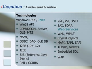 Technologies Windows DNA /  .Net   Win32 API  COM/DCOM, ActiveX, OLE· MTS  MSMQ  ODBC, DAO, OLE DB  J2SE (JDK 1.2)  J2EE  EJB (Enterprise Java Beans)  RMI / CORBA  XML/XSL, XSLT  SAX, SOAP,  Web Services   WML, WMLT  Crystal Reports  MAPI, TAPI, SAPI  TCP/IP, sockets  Embedded SQL  WAP   t Cognition  -  A relentless pursuit for excellence 