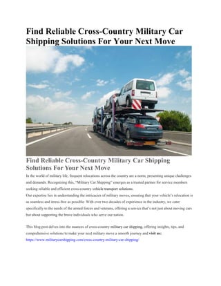 Find Reliable Cross-Country Military Car
Shipping Solutions For Your Next Move
Find Reliable Cross-Country Military Car Shipping
Solutions For Your Next Move
In the world of military life, frequent relocations across the country are a norm, presenting unique challenges
and demands. Recognizing this, “Military Car Shipping” emerges as a trusted partner for service members
seeking reliable and efficient cross-country vehicle transport solutions.
Our expertise lies in understanding the intricacies of military moves, ensuring that your vehicle’s relocation is
as seamless and stress-free as possible. With over two decades of experience in the industry, we cater
specifically to the needs of the armed forces and veterans, offering a service that’s not just about moving cars
but about supporting the brave individuals who serve our nation.
This blog post delves into the nuances of cross-country military car shipping, offering insights, tips, and
comprehensive solutions to make your next military move a smooth journey and visit us:
https://www.militarycarshipping.com/cross-country-military-car-shipping/
 