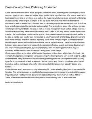 Cross-Country Bikes Pertaining To Women
Cross-country mountain bikes made designed for females aren't basically girlie-colored (red ), more
compact types of men's bikes any longer. Many greater cycle manufacturers offer you no less than a
basic assortment (one or two types ), as well as the huge manufacturers give a extremely wide range
of cross-country bikes for girls. Samples of the top cycle manufacturers that include the best
discounts as well as selections for females tend to be make your way as well as particular. Both firms
have entirely appreciated the particular ladies market. This is nice thing about it for all those females
whether or not they tend to be novices as well as racers, inexepensively as well as a large finances !
Women's cross-country bikes aren't the same as men's bikes in this they have a smaller frame - that
may be , the most notable conduit can be shorter , that makes the particular reach through saddle to
be able to handle bars shorter plus more suited to a lady's generally shorter body. Brake levers tend
to be more compact and often variable regarding ladies more compact fingers. Saddles tend to be
female-specific as well as handle bars tend to be narrow. Other than that , there isn't any difference
between ladies as well as men's bikes with the exception of colour as well as images. Several high-
end "store " manufacturers (Yeti, by way of example ) offer you frame geometry that may be
extremely female-friendly, even if they don't really give a ladies design.
Cross-country bikes arrive either while hardtail (headgear for less than , which has a firm back ) as
well as full-suspension, using more various steering wheel sizing (twenty six " as well as 29 "). Ladies
who tend to be firmly recreational individuals may possibly prefer the full-suspension cross-country
cycle for its convenience as well as assured , secure coping with. Racers, individuals within a strict
budget as well as individuals who prefer hiking around climbing down may possibly decide on a
hardtail.
Currently there aren't any cross-country bikes using 29 " trolley wheels (29ers) which are created for
females. This is thanks in part to be able to frame geometry which includes to be just right to support
the particular 29 " trolley wheels. Several females could journey fifteen.five " as well as 18.five "
29ers, however shorter females will quickly realize this extremely hard to match the 29er.

best road bike brands
 