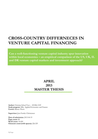 1 | Page
CROSS-COUNTRY DIFFERNECES IN
VENTURE CAPITAL FINANCING
APRIL
2013
MASTER THESIS
Author: Christian Scheel Tost – 221086-1109
Study program: MSc. Applied Economics and Finance
Course: Master Thesis
Supervisor: Jens Frøslev Christensen
Date of submission: 2013-04-19
Page count: 88
Word count: 36.404
Character count (with spaces): 226.329
Can a well-functioning venture capital industry spur innovation
within local economies – an empirical comparison of the US, UK, IL
and DK venture capital markets and investment approach?
 