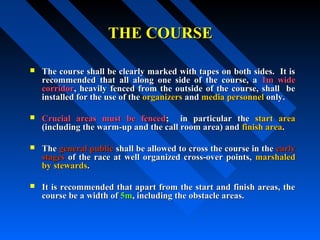 THE COURSETHE COURSE
 The course shall be clearly marked with tapes on both sides. It isThe course shall be clearly marked with tapes on both sides. It is
recommended that all along one side of the course, arecommended that all along one side of the course, a 1m wide1m wide
corridorcorridor, heavily fenced from the outside of the course, shall be, heavily fenced from the outside of the course, shall be
installed for the use of theinstalled for the use of the organizersorganizers andand media personnelmedia personnel only.only.
 Crucial areas must be fencedCrucial areas must be fenced; in particular the; in particular the start areastart area
(including the warm-up and the call room area) and(including the warm-up and the call room area) and finish areafinish area..
 TheThe general publicgeneral public shall be allowed to cross the course in theshall be allowed to cross the course in the earlyearly
stagesstages of the race at well organized cross-over points,of the race at well organized cross-over points, marshaledmarshaled
by stewardsby stewards..
 It is recommended that apart from the start and finish areas, theIt is recommended that apart from the start and finish areas, the
course be a width ofcourse be a width of 5m5m, including the obstacle areas., including the obstacle areas.
 