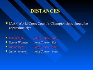DISTANCESDISTANCES
 IAAF World Cross Country Championships should beIAAF World Cross Country Championships should be
approximately:approximately:
 Senior Men:Senior Men: Long Course 12kmLong Course 12km
 Senior Women:Senior Women: Long Course 8kmLong Course 8km
 Junior Men:Junior Men: Long Course 8kmLong Course 8km
 Junior Women:Junior Women: Long CourseLong Course 6km6km
 