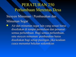 PERATURAN 250PERATURAN 250
Perlumbaan Merentas DesaPerlumbaan Merentas Desa
Stesyen Minuman / Pembasahan danStesyen Minuman / Pembasahan dan
Minuman SegarMinuman Segar
 Air dan minuman segar lain yang sesuai harusAir dan minuman segar lain yang sesuai harus
disediakan di tempat permulaan dan penamatdisediakan di tempat permulaan dan penamat
semua perlumbaan. Bagi semua perlumbaan,semua perlumbaan. Bagi semua perlumbaan,
satu stesyen minuman/ pembasahan harussatu stesyen minuman/ pembasahan harus
disediakan bagi setiap pusingan, jika keadaandisediakan bagi setiap pusingan, jika keadaan
cuaca menuntut bekalan sedemikiancuaca menuntut bekalan sedemikian
 