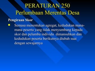 PERATURAN 250PERATURAN 250
Perlumbaan Merentas DesaPerlumbaan Merentas Desa
Pengiraan SkorPengiraan Skor
 Semasa menentukan agregat, kedudukan mana-Semasa menentukan agregat, kedudukan mana-
mana peserta yang tidak menyumbang kepadamana peserta yang tidak menyumbang kepada
skor dan pelumba individu dimansuhkan danskor dan pelumba individu dimansuhkan dan
kedudukan peserta berikutnya diubah suaikedudukan peserta berikutnya diubah suai
dengan sewajarnyadengan sewajarnya
 