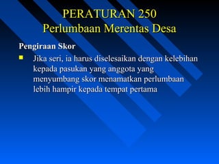 PERATURAN 250PERATURAN 250
Perlumbaan Merentas DesaPerlumbaan Merentas Desa
Pengiraan SkorPengiraan Skor
 Jika seri, ia harus diselesaikan dengan kelebihanJika seri, ia harus diselesaikan dengan kelebihan
kepada pasukan yang anggota yangkepada pasukan yang anggota yang
menyumbang skor menamatkan perlumbaanmenyumbang skor menamatkan perlumbaan
lebih hampir kepada tempat pertamalebih hampir kepada tempat pertama
 