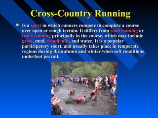Cross-Country RunningCross-Country Running
 Is aIs a sportsport in which runners compete to complete a coursein which runners compete to complete a course
over open or rough terrain. It differs fromover open or rough terrain. It differs from road runningroad running oror
track runningtrack running principally in the course, which may includeprincipally in the course, which may include
grassgrass, mud,, mud, woodlandswoodlands, and water. It is a popular, and water. It is a popular
participatory sport, and usually takes place in temperateparticipatory sport, and usually takes place in temperate
regions during the autumn and winter when soft conditionsregions during the autumn and winter when soft conditions
underfoot prevail.underfoot prevail.
 