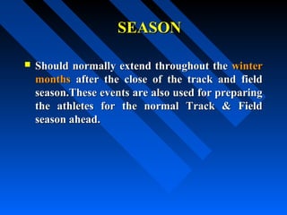 SEASONSEASON
 Should normally extend throughout theShould normally extend throughout the winterwinter
monthsmonths after the close of the track and fieldafter the close of the track and field
season.These events are also used for preparingseason.These events are also used for preparing
the athletes for the normal Track & Fieldthe athletes for the normal Track & Field
season ahead.season ahead.
 