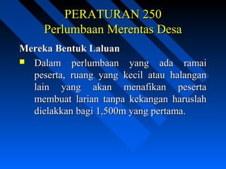 PERATURAN 250PERATURAN 250
Perlumbaan Merentas DesaPerlumbaan Merentas Desa
Mereka Bentuk LaluanMereka Bentuk Laluan
 Dalam perlumbaan yang ada ramaiDalam perlumbaan yang ada ramai
peserta, ruang yang kecil atau halanganpeserta, ruang yang kecil atau halangan
lain yang akan menafikan pesertalain yang akan menafikan peserta
membuat larian tanpa kekangan haruslahmembuat larian tanpa kekangan haruslah
dielakkan bagi 1,500m yang pertama.dielakkan bagi 1,500m yang pertama.
 