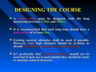 DESIGNING THE COURSEDESIGNING THE COURSE
 AA course loopcourse loop must be designed, with the loopmust be designed, with the loop
measuring betweenmeasuring between 1750m1750m andand 2000m2000m..
 It is recommended that each long loop should have aIt is recommended that each long loop should have a
total ascenttotal ascent of at leastof at least 10m10m..
 Existing natural obstacles shall be used if possible.Existing natural obstacles shall be used if possible.
However, very high obstacles should be avoided, asHowever, very high obstacles should be avoided, as
shouldshould deep ditchesdeep ditches,, dangerous ascents/descentsdangerous ascents/descents..
 It’s preferable thatIt’s preferable that artificial obstaclesartificial obstacles should not beshould not be
used but if such use is unavoidable they should be madeused but if such use is unavoidable they should be made
to simulate natural obstacles.to simulate natural obstacles.
 