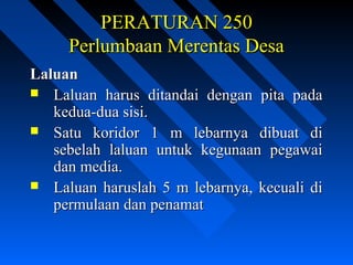 PERATURAN 250PERATURAN 250
Perlumbaan Merentas DesaPerlumbaan Merentas Desa
LaluanLaluan
 Laluan harus ditandai dengan pita padaLaluan harus ditandai dengan pita pada
kedua-dua sisi.kedua-dua sisi.
 Satu koridor 1 m lebarnya dibuat diSatu koridor 1 m lebarnya dibuat di
sebelah laluan untuk kegunaan pegawaisebelah laluan untuk kegunaan pegawai
dan media.dan media.
 Laluan haruslah 5 m lebarnya, kecuali diLaluan haruslah 5 m lebarnya, kecuali di
permulaan dan penamatpermulaan dan penamat
 