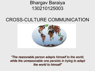 Bhargav Baraiya
130210125003
CROSS-CULTURE COMMUNICATION
“The reasonable person adapts himself to the world,
while the unreasonable one persists in trying to adapt
the world to himself”
 