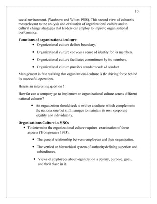 10
social environment. (Wuthnow and Witten 1988). This second view of culture is
most relevant to the analysis and evaluation of organizational culture and to
cultural change strategies that leaders can employ to improve organizational
performance.
Functions of organizational culture
 Organizational culture defines boundary.
 Organizational culture conveys a sense of identity for its members.
 Organizational culture facilitates commitment by its members.
 Organizational culture provides standard code of conduct.
Management is fast realizing that organizational culture is the driving force behind
its successful operations.
Here is an interesting question !
How far can a company go to implement an organizational culture across different
national cultures?
 An organization should seek to evolve a culture, which complements
the national one but still manages to maintain its own corporate
identity and individuality.
Organisations Culture in MNCs
 To determine the organizational culture requires examination of three
aspects (Trompenaars 1993):
 The general relationship between employees and their organization.
 The vertical or hierarchical system of authority defining superiors and
subordinates.
 Views of employees about organization‘s destiny, purpose, goals,
and their place in it.
 