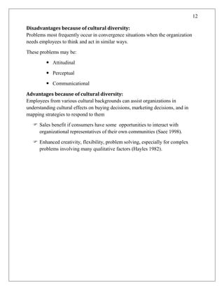 12
Disadvantages because of cultural diversity:
Problems most frequently occur in convergence situations when the organization
needs employees to think and act in similar ways.
These problems may be:
 Attitudinal
 Perceptual
 Communicational
Advantages because of cultural diversity:
Employees from various cultural backgrounds can assist organizations in
understanding cultural effects on buying decisions, marketing decisions, and in
mapping strategies to respond to them
 Sales benefit if consumers have some opportunities to interact with
organizational representatives of their own communities (Saee 1998).
 Enhanced creativity, flexibility, problem solving, especially for complex
problems involving many qualitative factors (Hayles 1982).
 