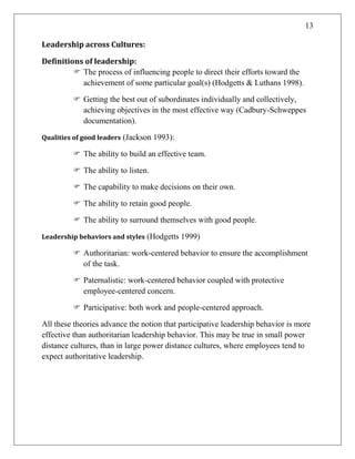 13
Leadership across Cultures:
Definitions of leadership:
 The process of influencing people to direct their efforts toward the
achievement of some particular goal(s) (Hodgetts & Luthans 1998).
 Getting the best out of subordinates individually and collectively,
achieving objectives in the most effective way (Cadbury-Schweppes
documentation).
Qualities of good leaders (Jackson 1993):
 The ability to build an effective team.
 The ability to listen.
 The capability to make decisions on their own.
 The ability to retain good people.
 The ability to surround themselves with good people.
Leadership behaviors and styles (Hodgetts 1999)
 Authoritarian: work-centered behavior to ensure the accomplishment
of the task.
 Paternalistic: work-centered behavior coupled with protective
employee-centered concern.
 Participative: both work and people-centered approach.
All these theories advance the notion that participative leadership behavior is more
effective than authoritarian leadership behavior. This may be true in small power
distance cultures, than in large power distance cultures, where employees tend to
expect authoritative leadership.
 