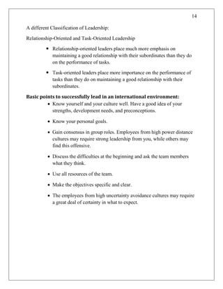 14
A different Classification of Leadership:
Relationship-Oriented and Task-Oriented Leadership
 Relationship-oriented leaders place much more emphasis on
maintaining a good relationship with their subordinates than they do
on the performance of tasks.
 Task-oriented leaders place more importance on the performance of
tasks than they do on maintaining a good relationship with their
subordinates.
Basic points to successfully lead in an international environment:
 Know yourself and your culture well. Have a good idea of your
strengths, development needs, and preconceptions.
 Know your personal goals.
 Gain consensus in group roles. Employees from high power distance
cultures may require strong leadership from you, while others may
find this offensive.
 Discuss the difficulties at the beginning and ask the team members
what they think.
 Use all resources of the team.
 Make the objectives specific and clear.
 The employees from high uncertainty avoidance cultures may require
a great deal of certainty in what to expect.
 