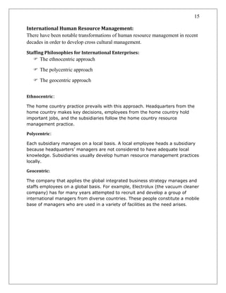 15
International Human Resource Management:
There have been notable transformations of human resource management in recent
decades in order to develop cross cultural management.
Staffing Philosophies for International Enterprises:
 The ethnocentric approach
 The polycentric approach
 The geocentric approach
Ethnocentric:
The home country practice prevails with this approach. Headquarters from the
home country makes key decisions, employees from the home country hold
important jobs, and the subsidiaries follow the home country resource
management practice.
Polycentric:
Each subsidiary manages on a local basis. A local employee heads a subsidiary
because headquarters’ managers are not considered to have adequate local
knowledge. Subsidiaries usually develop human resource management practices
locally.
Geocentric:
The company that applies the global integrated business strategy manages and
staffs employees on a global basis. For example, Electrolux (the vacuum cleaner
company) has for many years attempted to recruit and develop a group of
international managers from diverse countries. These people constitute a mobile
base of managers who are used in a variety of facilities as the need arises.
 