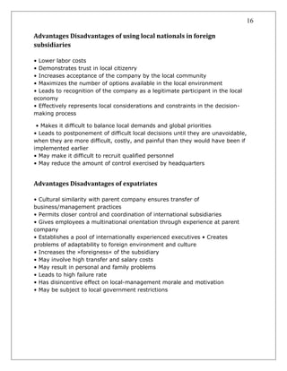 16
Advantages Disadvantages of using local nationals in foreign
subsidiaries
• Lower labor costs
• Demonstrates trust in local citizenry
• Increases acceptance of the company by the local community
• Maximizes the number of options available in the local environment
• Leads to recognition of the company as a legitimate participant in the local
economy
• Effectively represents local considerations and constraints in the decision-
making process
• Makes it difficult to balance local demands and global priorities
• Leads to postponement of difficult local decisions until they are unavoidable,
when they are more difficult, costly, and painful than they would have been if
implemented earlier
• May make it difficult to recruit qualified personnel
• May reduce the amount of control exercised by headquarters
Advantages Disadvantages of expatriates
• Cultural similarity with parent company ensures transfer of
business/management practices
• Permits closer control and coordination of international subsidiaries
• Gives employees a multinational orientation through experience at parent
company
• Establishes a pool of internationally experienced executives • Creates
problems of adaptability to foreign environment and culture
• Increases the »foreigness« of the subsidiary
• May involve high transfer and salary costs
• May result in personal and family problems
• Leads to high failure rate
• Has disincentive effect on local-management morale and motivation
• May be subject to local government restrictions
 