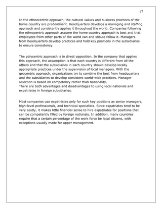 17
In the ethnocentric approach, the cultural values and business practices of the
home country are predominant. Headquarters develops a managing and staffing
approach and consistently applies it throughout the world. Companies following
the ethnocentric approach assume the home country approach is best and that
employees from other parts of the world can and should follow it. Managers
from headquarters develop practices and hold key positions in the subsidiaries
to ensure consistency.
The polycentric approach is in direct opposition. In the company that applies
this approach, the assumption is that each country is different from all the
others and that the subsidiaries in each country should develop locally
appropriate practices under the supervision of local managers. With the
geocentric approach, organizations try to combine the best from headquarters
and the subsidiaries to develop consistent world-wide practices. Manager
selection is based on competency rather than nationality.
There are both advantages and disadvantages to using local nationals and
expatriates in foreign subsidiaries.
Most companies use expatriates only for such key positions as senior managers,
high-level professionals, and technical specialists. Since expatriates tend to be
very costly, it makes little financial sense to hire expatriates for positions that
can be competently filled by foreign nationals. In addition, many countries
require that a certain percentage of the work force be local citizens, with
exceptions usually made for upper management.
 