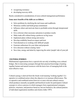 19
 recognising resistance
 developing recovery skills
Rarely considered in considerations of cross-cultural management performance
Some more benefits of the skills are as follows:
 Solve problems by clarifying the real issues and roadblocks
 Minimize conflict and build group commitment
 Influence others and motivate them to profitable action through interpersonal
skills
 Give criticism when necessary and praise to produce results
 Make trade-offs without being a pushover on big issues
 Implement plans without strong-arm tactics
 Develop credibility based on respect and trust
 Find alternatives to working with 'difficult' people
 Generate enthusiasm for your ideas and proposals
 Give direction without creating 'static'
 Save time, energy and talent by improving the entire 'people' side of your job
CULTURAL SYNERGY:
Multinational organizations have a special role not only in building cross-cultural
bridges. But in innovating synergies through their practical knowledge of putting
together human and natural resources with the know how of managing both in the
most effective ways.
Cultural synergy is derived from the Greek word meaning 'working together‘.Co-
operative or combined action where the objective is to increase effectiveness. The
co-operative and combined action from two or more relevant cultural sources,
which produces mutually acceptable and beneficial results for participants.Cultural
synergie in volves a process in which managers form organisationnel strategies,
policiers, structures, and practices based on, but not limited to, the cultural patterns
of individual organisation membres and clients (Adler 1997)
 