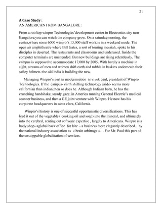 21
A Case Study :
AN AMERICAN FROM BANGALORE :
From a rooftop winpro Technologies‘development center in Electronics city near
Bangalore,you can watch the company grow. On a saturdaymorning, the
center,where some 6000 winpro‘s 13,000 staff work,is in a weekend mode. The
open air amphitheatre where Bill Gates, a sort of touring messiah, spoke to his
disciples in deserted. The restaurants and classrooms and underused. Inside the
computer terminals are unattended. But new buildings are rising relentlessly. The
campus is supposed to accommodate 17,000 by 2005. With hardly a machine in
sight, streams of men and women shift earth and rubble in baskets underneath their
saftey helmets :the old india is building the new.
Managing Winpro‘s part in modernisation is vivek paul, president of Winpro
Technologies. If the campus- earth shifting technology aside- seems more
californian than indian,then so does he. Although Indiaan born, he has the
crunching handshake, steady gaze, in America running General Electric‘s medical
scanner business, and then a GE joint venture with Winpro. He now has his
corporate headquarters in santa clara, California.
Winpro‘s history is one of succesful opportunistic diversifications. This has
lead it out of the vegetable ( cooking oil and soap) into the mineral, and ultimately
into the cerebral, renting out software expertise , largely to Americans. Winpro is a
body shop- aglobal back office for hire – a business more elegantly described…by
the national industry association as « brain arbitrage »… For Mr. Paul this part of
the unstoppable globalization of services.
 