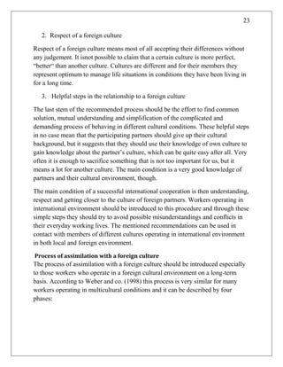 23
2. Respect of a foreign culture
Respect of a foreign culture means most of all accepting their differences without
any judgement. It isnot possible to claim that a certain culture is more perfect,
―better― than another culture. Cultures are different and for their members they
represent optimum to manage life situations in conditions they have been living in
for a long time.
3. Helpful steps in the relationship to a foreign culture
The last stem of the recommended process should be the effort to find common
solution, mutual understanding and simplification of the complicated and
demanding process of behaving in different cultural conditions. These helpful steps
in no case mean that the participating partners should give up their cultural
background, but it suggests that they should use their knowledge of own culture to
gain knowledge about the partner‘s culture, which can be quite easy after all. Very
often it is enough to sacrifice something that is not too important for us, but it
means a lot for another culture. The main condition is a very good knowledge of
partners and their cultural environment, though.
The main condition of a successful international cooperation is then understanding,
respect and getting closer to the culture of foreign partners. Workers operating in
international environment should be introduced to this procedure and through these
simple steps they should try to avoid possible misunderstandings and conflicts in
their everyday working lives. The mentioned recommendations can be used in
contact with members of different cultures operating in international environment
in both local and foreign environment.
Process of assimilation with a foreign culture
The process of assimilation with a foreign culture should be introduced especially
to those workers who operate in a foreign cultural environment on a long-term
basis. According to Weber and co. (1998) this process is very similar for many
workers operating in multicultural conditions and it can be described by four
phases:
 