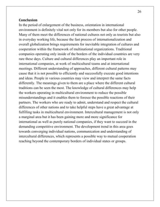 26
Conclusion
In the period of enlargement of the business, orientation in international
environment is definitely vital not only for its members but also for other people.
Many of them meet the differences of national cultures not only as tourists but also
in everyday working life, because the fast process of internationalization and
overall globalization brings requirements for inevitable integration of cultures and
cooperation within the framework of multinational organizations. Traditional
companies operating only inside of the borders of the individual countries are very
rare these days. Culture and cultural differences play an important role in
international companies, at work of multicultural teams and at international
meetings. Different understanding of approaches, different cultural patterns may
cause that it is not possible to efficiently and successfully execute good intentions
and ideas. People in various countries may view and interpret the same facts
differently. The meanings given to them are a place where the different cultural
traditions can be seen the most. The knowledge of cultural differences may help
the workers operating in multicultural environment to reduce the possible
misunderstandings and it enables them to foresee the possible reactions of their
partners. The workers who are ready to admit, understand and respect the cultural
differences of other nations and to take helpful steps have a great advantage at
fulfilling tasks in multicultural environment. Intercultural management is not only
a marginal area but it has been gaining more and more significance for
international as well as purely national companies, if they want to succeed in the
demanding competitive environment. The development trend in this area goes
towards converging individual nations, communication and understanding of
intercultural differences, which represents a possible way to mutual cooperation
reaching beyond the contemporary borders of individual states or groups.
 