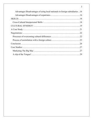 3
Advantages Disadvantages of using local nationals in foreign subsidiaries ...16
Advantages Disadvantages of expatriates........................................................16
SKILLS:...................................................................................................................18
Cross-Cultural Interpersonal Skills : ....................................................................18
CULTURAL SYNERGY: .......................................................................................19
A Case Study :..........................................................................................................21
Negotiations: ............................................................................................................22
Processes of overcoming cultural differences......................................................22
Process of assimilation with a foreign culture......................................................23
Conclusion ...............................................................................................................26
Case Studies:............................................................................................................27
Marketing The Big Mac .......................................................................................27
A slip of the Tongue!............................................................................................29
 